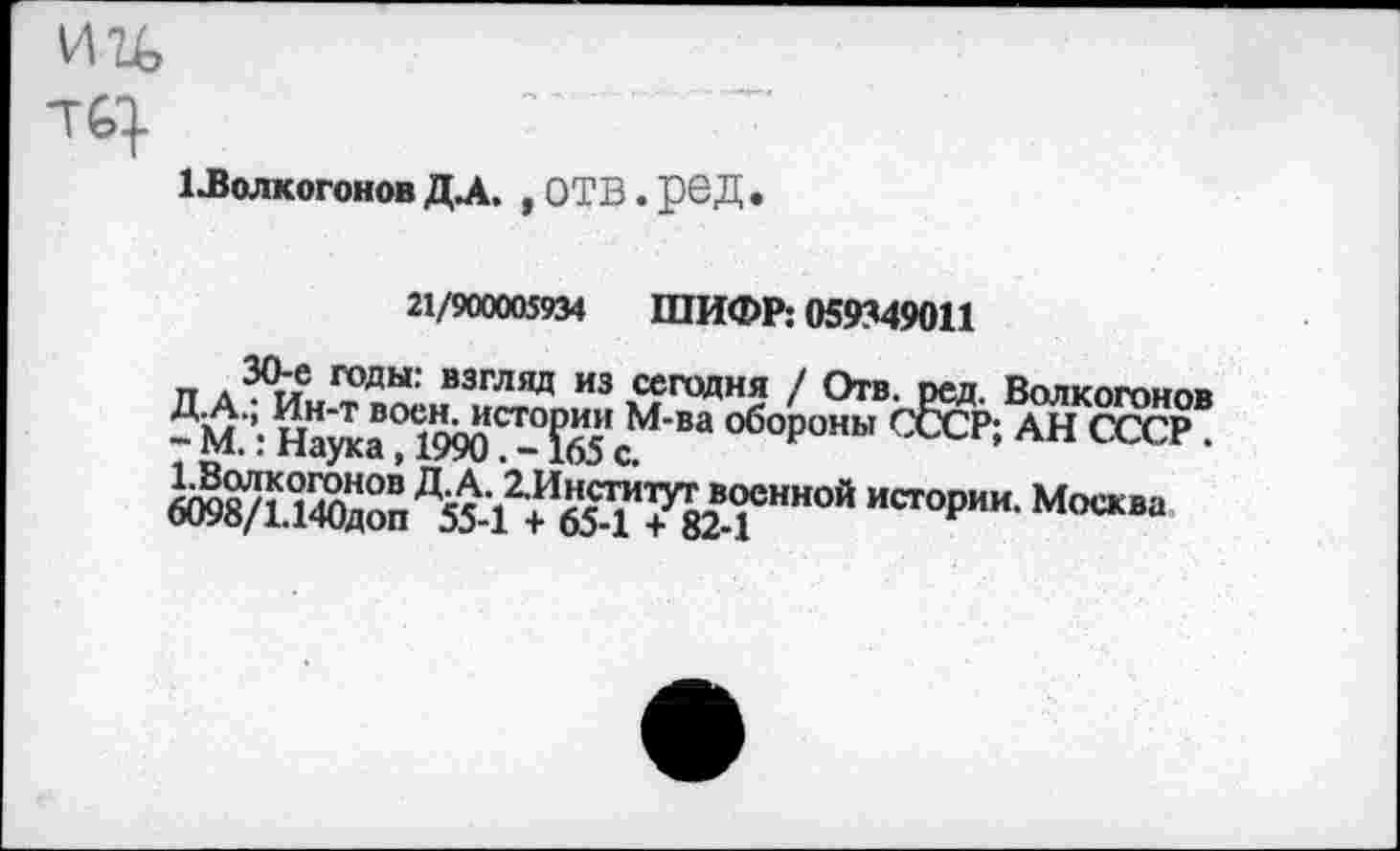 ﻿1 ^ВолкогоновДА. ,отв.ред.
21/900005934 ШИФР: 059349011
п а3^ годы: взгляд из сегодня / Отв. ред. Волкогонов п т ВО^^СТОРИИ м’ва обороны СССР; АН СССР. -М.: Наука, 1990.-165с.
«ОИ/ЙЖ Д55-1г?654да""““ ИС1°Р"И' М°““